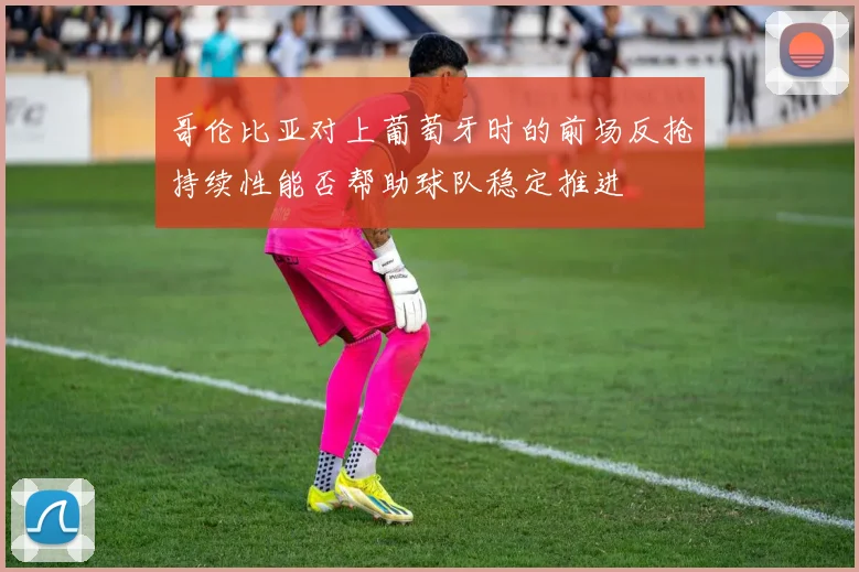 哥伦比亚对上葡萄牙时的前场反抢持续性能否帮助球队稳定推进