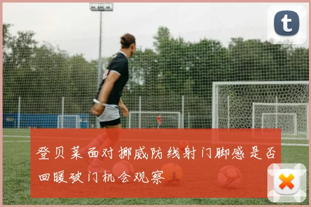 登贝莱面对挪威防线射门脚感是否回暖破门机会观察