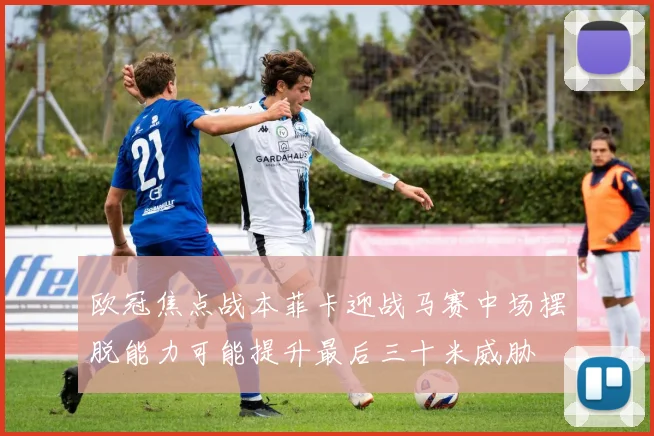 欧冠焦点战本菲卡迎战马赛中场摆脱能力可能提升最后三十米威胁