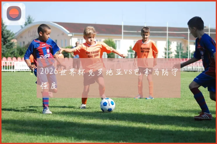 2026世界杯克罗地亚vs巴拿马防守强度