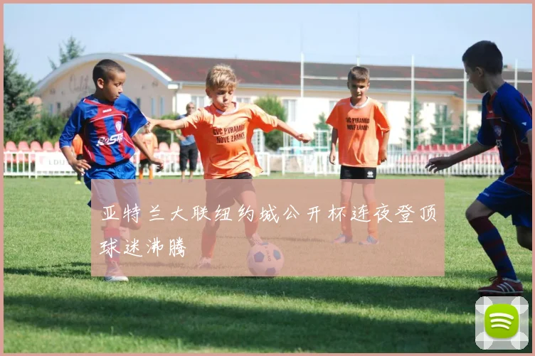 亚特兰大联纽约城公开杯连夜登顶球迷沸腾