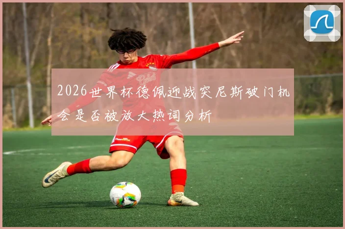 2026世界杯德佩迎战突尼斯破门机会是否被放大热词分析
