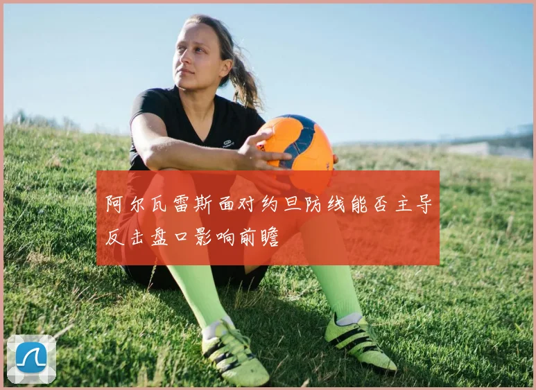阿尔瓦雷斯面对约旦防线能否主导反击盘口影响前瞻