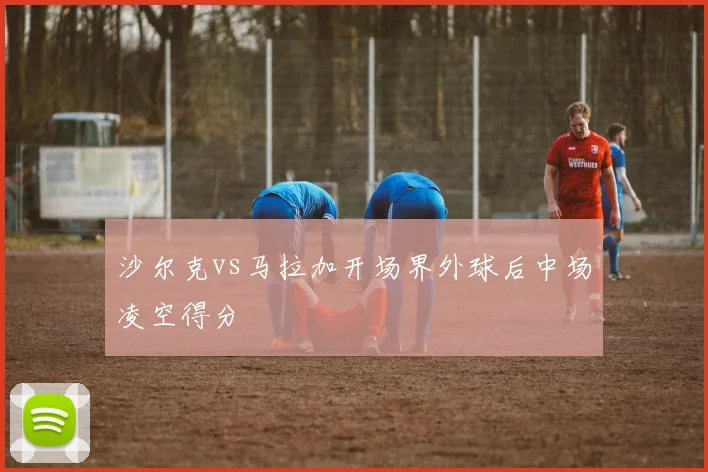 沙尔克vs马拉加开场界外球后中场凌空得分