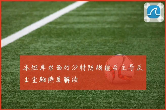 本坦库尔面对沙特防线能否主导反击金靴热度解读