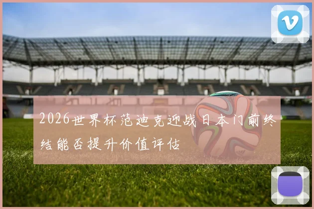 2026世界杯范迪克迎战日本门前终结能否提升价值评估