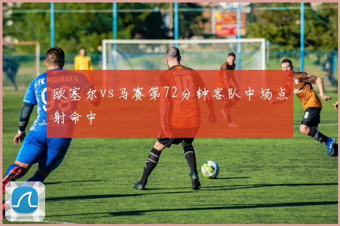 欧塞尔vs马赛第72分钟客队中场点射命中