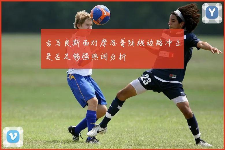 吉马良斯面对摩洛哥防线边路冲击是否足够强热词分析