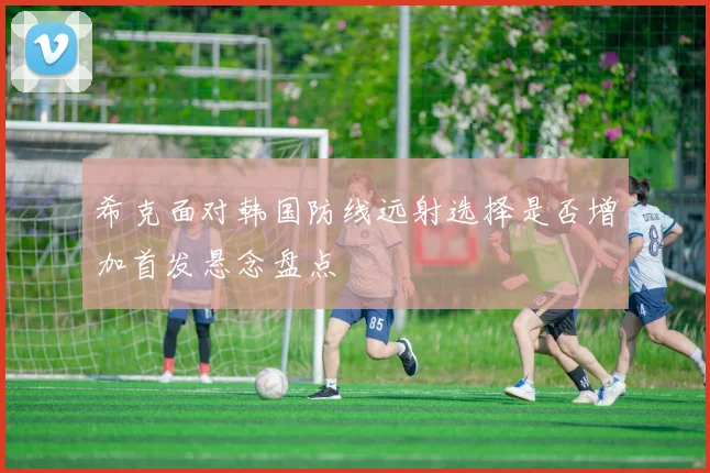 希克面对韩国防线远射选择是否增加首发悬念盘点
