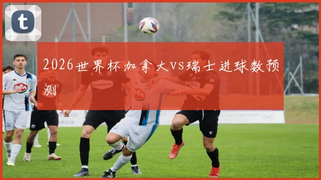 2026世界杯加拿大vs瑞士进球数预测