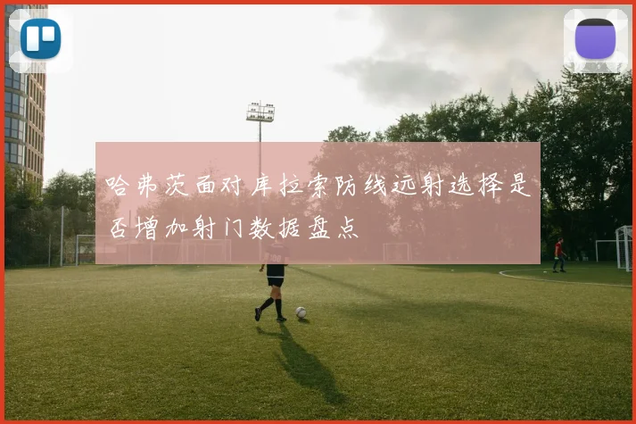 哈弗茨面对库拉索防线远射选择是否增加射门数据盘点