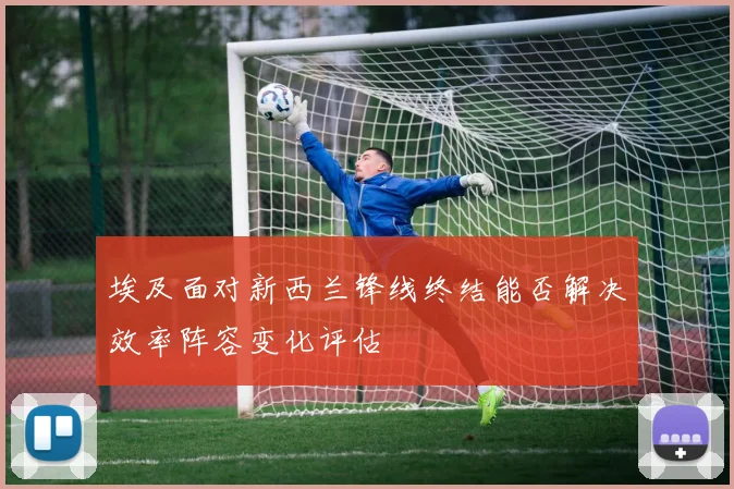 埃及面对新西兰锋线终结能否解决效率阵容变化评估