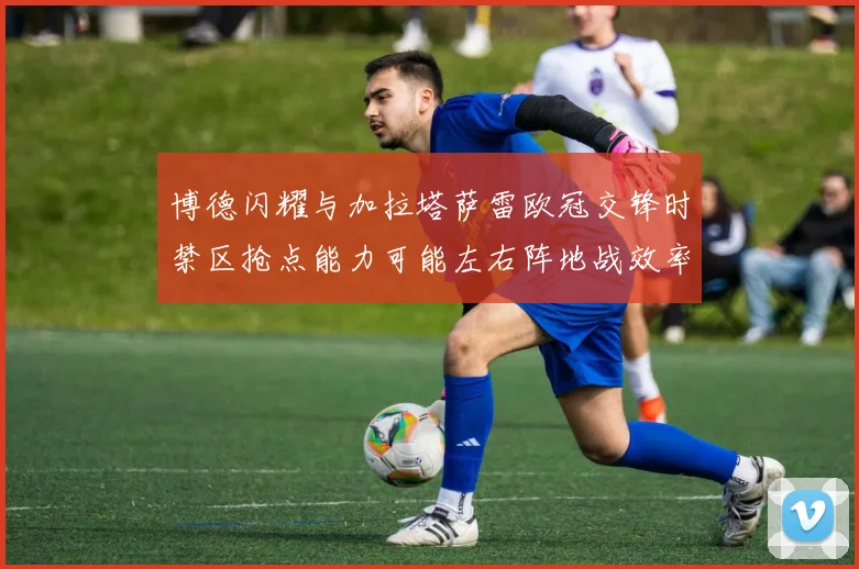 博德闪耀与加拉塔萨雷欧冠交锋时禁区抢点能力可能左右阵地战效率