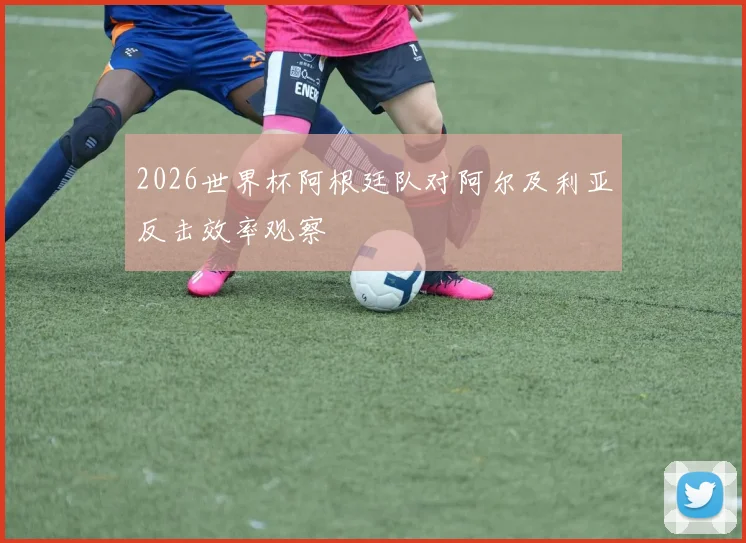 2026世界杯阿根廷队对阿尔及利亚反击效率观察