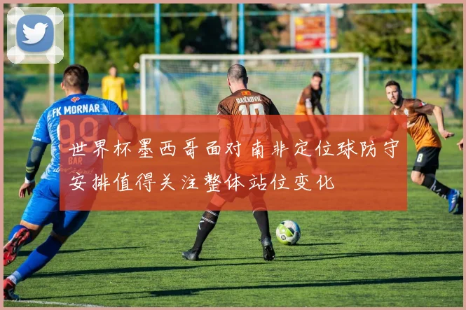 世界杯墨西哥面对南非定位球防守安排值得关注整体站位变化