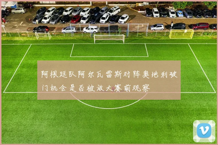 阿根廷队阿尔瓦雷斯对阵奥地利破门机会是否被放大赛前观察