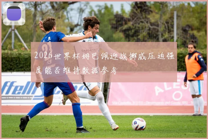 2026世界杯姆巴佩迎战挪威压迫强度能否维持数据参考